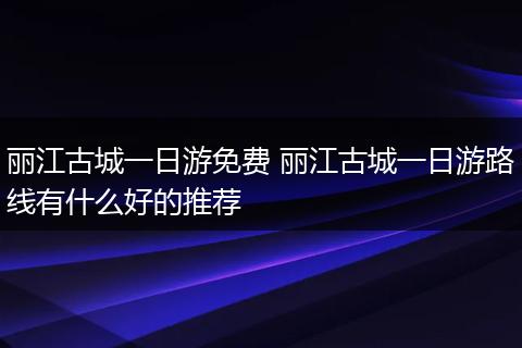 丽江古城一日游免费 丽江古城一日游路线有什么好的推荐