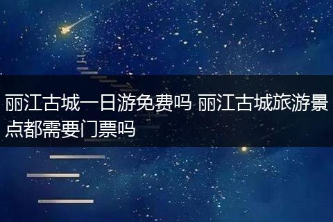 丽江古城一日游免费吗 丽江古城旅游景点都需要门票吗
