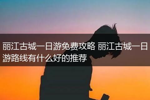丽江古城一日游免费攻略 丽江古城一日游路线有什么好的推荐