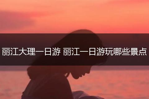 丽江大理一日游 丽江一日游玩哪些景点