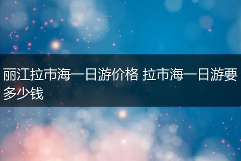 丽江拉市海一日游价格 拉市海一日游要多少钱