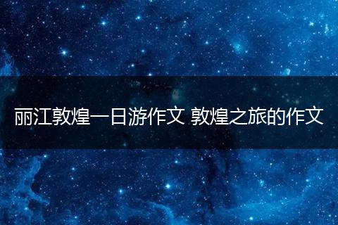 丽江敦煌一日游作文 敦煌之旅的作文