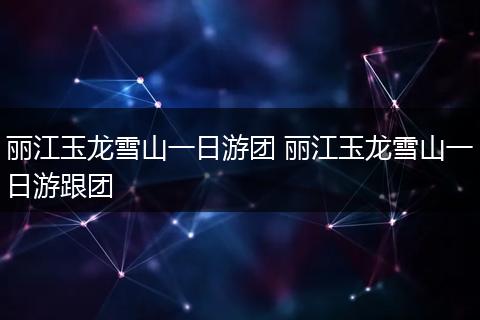 丽江玉龙雪山一日游团 丽江玉龙雪山一日游跟团