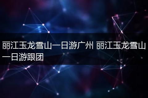 丽江玉龙雪山一日游广州 丽江玉龙雪山一日游跟团