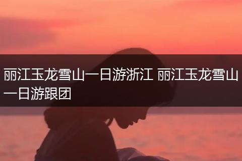 丽江玉龙雪山一日游浙江 丽江玉龙雪山一日游跟团