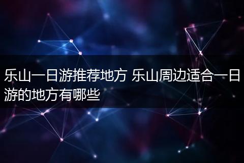 乐山一日游推荐地方 乐山周边适合一日游的地方有哪些