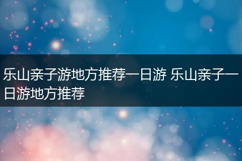 乐山亲子游地方推荐一日游 乐山亲子一日游地方推荐
