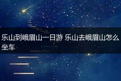 乐山到峨眉山一日游 乐山去峨眉山怎么坐车