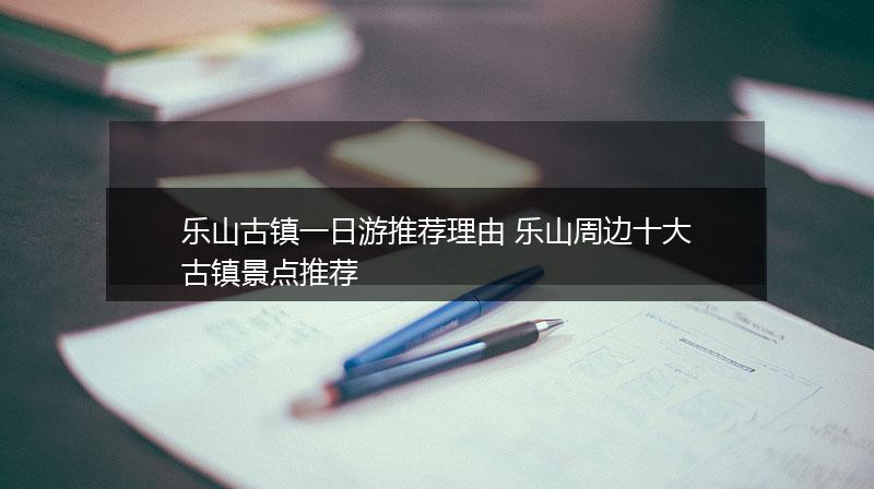 乐山古镇一日游推荐理由 乐山周边十大古镇景点推荐