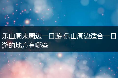 乐山周末周边一日游 乐山周边适合一日游的地方有哪些