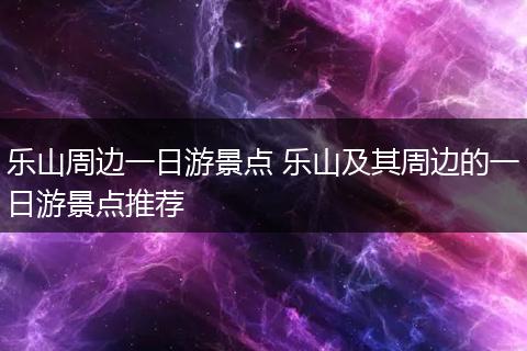 乐山周边一日游景点 乐山及其周边的一日游景点推荐
