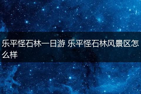 乐平怪石林一日游 乐平怪石林风景区怎么样
