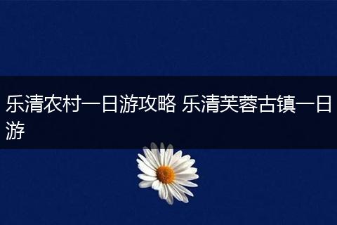 乐清农村一日游攻略 乐清芙蓉古镇一日游