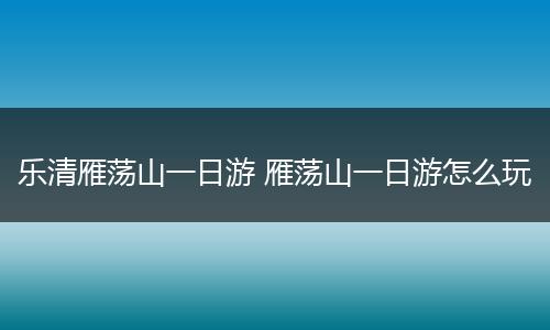 乐清雁荡山一日游 雁荡山一日游怎么玩