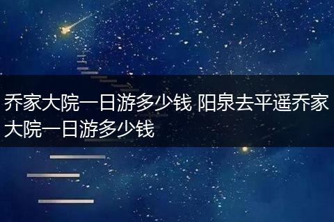 乔家大院一日游多少钱 阳泉去平遥乔家大院一日游多少钱