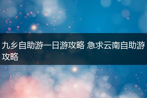 九乡自助游一日游攻略 急求云南自助游攻略
