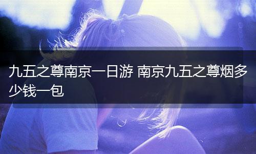 九五之尊南京一日游 南京九五之尊烟多少钱一包