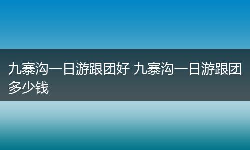 九寨沟一日游跟团好 九寨沟一日游跟团多少钱