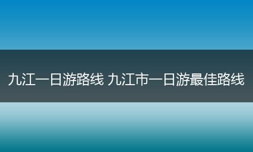 九江一日游路线 九江市一日游最佳路线