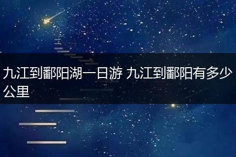 九江到鄱阳湖一日游 九江到鄱阳有多少公里