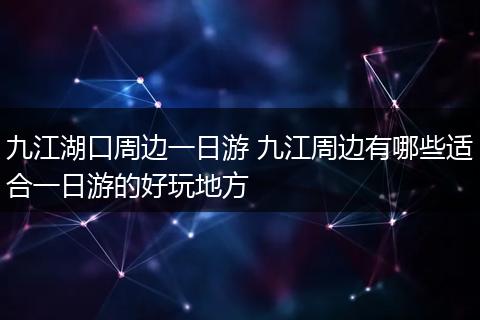 九江湖口周边一日游 九江周边有哪些适合一日游的好玩地方