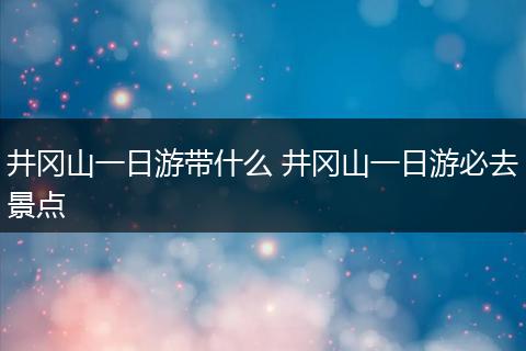 井冈山一日游带什么 井冈山一日游必去景点