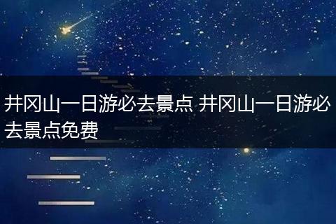 井冈山一日游必去景点 井冈山一日游必去景点免费