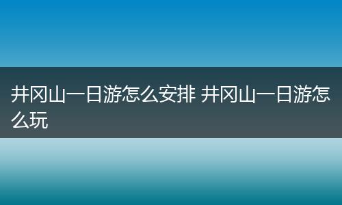 井冈山一日游怎么安排 井冈山一日游怎么玩