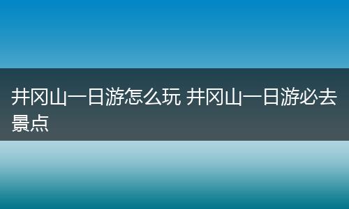 井冈山一日游怎么玩 井冈山一日游必去景点
