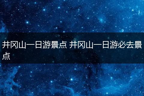井冈山一日游景点 井冈山一日游必去景点