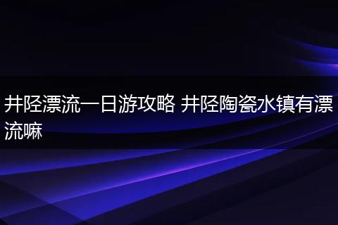 井陉漂流一日游攻略 井陉陶瓷水镇有漂流嘛
