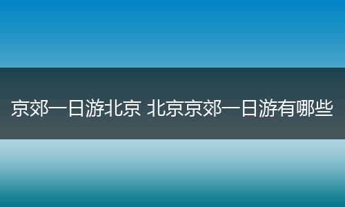 京郊一日游北京 北京京郊一日游有哪些