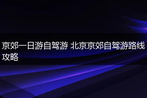 京郊一日游自驾游 北京京郊自驾游路线攻略