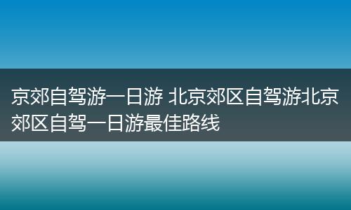 京郊自驾游一日游 北京郊区自驾游北京郊区自驾一日游最佳路线