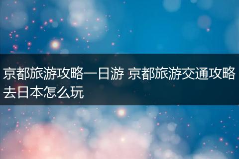 京都旅游攻略一日游 京都旅游交通攻略去日本怎么玩