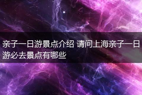 亲子一日游景点介绍 请问上海亲子一日游必去景点有哪些