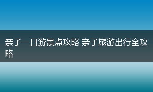 亲子一日游景点攻略 亲子旅游出行全攻略