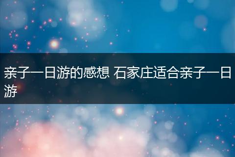 亲子一日游的感想 石家庄适合亲子一日游