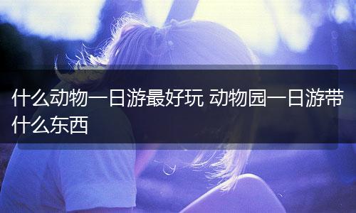 什么动物一日游最好玩 动物园一日游带什么东西