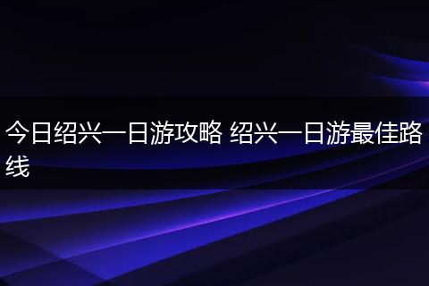 今日绍兴一日游攻略 绍兴一日游最佳路线