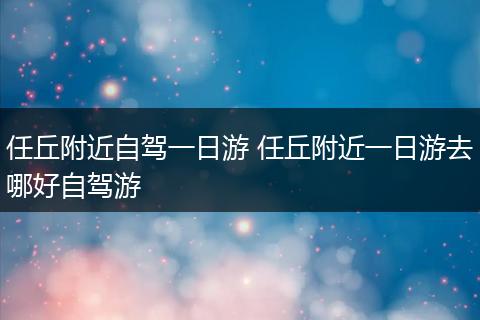 任丘附近自驾一日游 任丘附近一日游去哪好自驾游