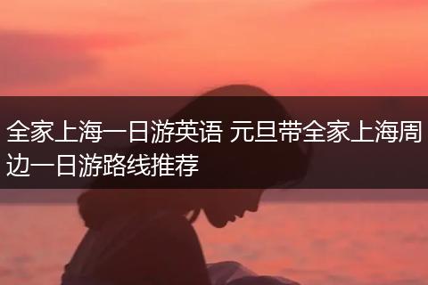 全家上海一日游英语 元旦带全家上海周边一日游路线推荐