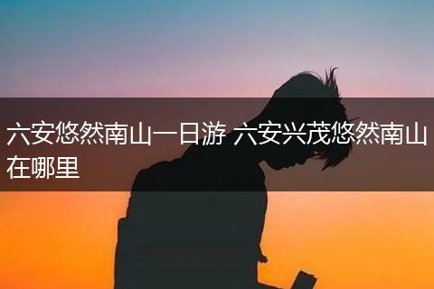 六安悠然南山一日游 六安兴茂悠然南山在哪里