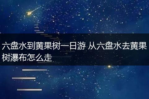 六盘水到黄果树一日游 从六盘水去黄果树瀑布怎么走