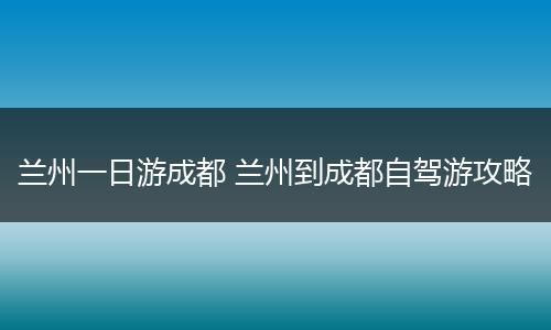 兰州一日游成都 兰州到成都自驾游攻略