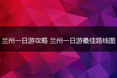 兰州一日游攻略 兰州一日游最佳路线图
