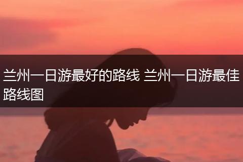 兰州一日游最好的路线 兰州一日游最佳路线图