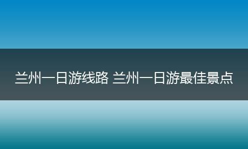 兰州一日游线路 兰州一日游最佳景点