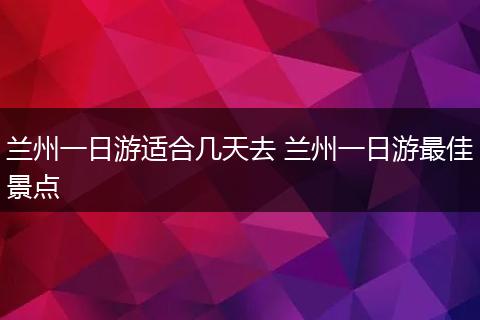兰州一日游适合几天去 兰州一日游最佳景点
