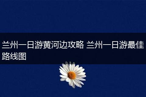 兰州一日游黄河边攻略 兰州一日游最佳路线图